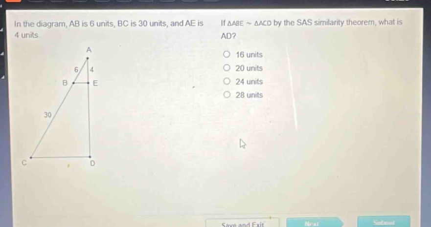 in the diagram, ab is 6 units, bc is 30 units, and ae is 4 units. if △abe ~ △acd by the sas similarity theorem, what is ad? 16 units 20 units 24 units 28 units
