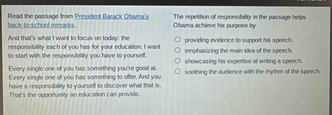 read the passage from president barack obamas back - to - school remarks. and thats what i want to focus on today: the responsibility each of you has for your education. i want to start with the responsibility you have to yourself. every single one of you has something youre good at. every single one of you has something to offer. and you have a responsibility to yourself to discover what that is. thats the opportunity an education can provide. the repetition of responsibility in the passage helps obama achieve his purpose by providing evidence to support his speech. emphasizing the main idea of the speech. showcasing his expertise at writing a speech. soothing the audience with the rhythm of the speech.