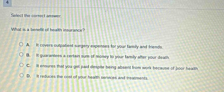 select the correct answer. what is a benefit of health insurance? a. it covers outpatient surgery expenses for your family and friends. b. it guarantees a certain sum of money to your family after your death. c. it ensures that you get paid despite being absent from work because of poor health. d. it reduces the cost of your health services and treatments.