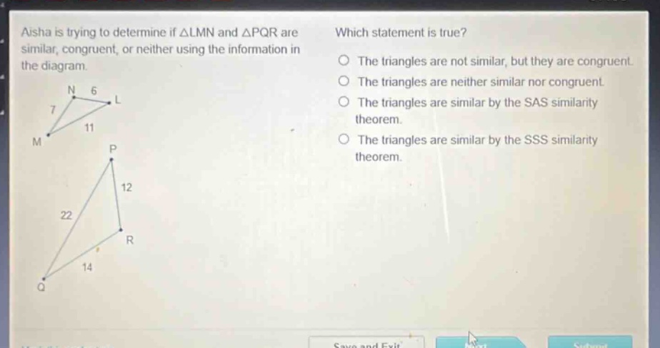 aisha is trying to determine if △lmn and △pqr are similar, congruent, or neither using the information in the diagram. which statement is true? the triangles are not similar, but they are congruent. the triangles are neither similar nor congruent. the triangles are similar by the sas similarity theorem. the triangles are similar by the sss similarity theorem.