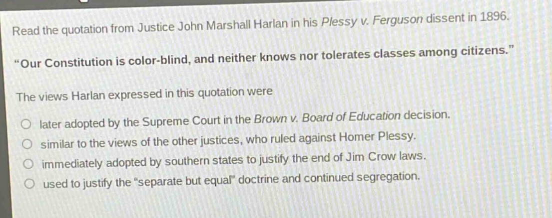 read the quotation from justice john marshall harlan in his plessy v. ferguson dissent in 1896. “our constitution is color - blind, and neither knows nor tolerates classes among citizens.” the views harlan expressed in this quotation were later adopted by the supreme court in the brown v. board of education decision. similar to the views of the other justices, who ruled against homer plessy. immediately adopted by southern states to justify the end of jim crow laws. used to justify the “separate but equal” doctrine and continued segregation.