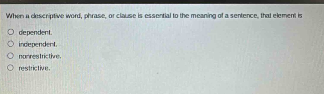 when a descriptive word, phrase, or clause is essential to the meaning of a sentence, that element is\ndependent.\nindependent.\nnonrestrictive.\nrestrictive.