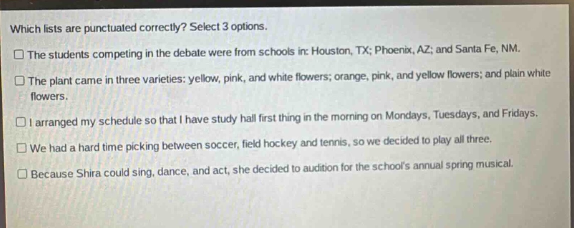 which lists are punctuated correctly? select 3 options. the students competing in the debate were from schools in: houston, tx; phoenix, az; and santa fe, nm. the plant came in three varieties: yellow, pink, and white flowers; orange, pink, and yellow flowers; and plain white flowers. i arranged my schedule so that i have study hall first thing in the morning on mondays, tuesdays, and fridays. we had a hard time picking between soccer, field hockey and tennis, so we decided to play all three. because shira could sing, dance, and act, she decided to audition for the schools annual spring musical.