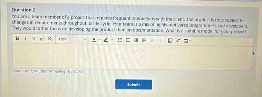 question 2\nyou are a team member of a project that requires frequent interactions with the client. the product is thus subject to changes in requirements throughout its life cycle. your team is a mix of highly motivated programmers and developers. they would rather focus on developing the product than on documentation. what is a suitable model for your project?\nb i u x² x₂ 15px a \nspace used(includes formatting): 0 / 30000\nsubmit