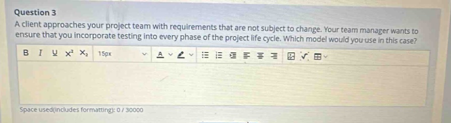 question 3 a client approaches your project team with requirements that are not subject to change. your team manager wants to ensure that you incorporate testing into every phase of the project life cycle. which model would you use in this case? b i u x² x₂ 15px a space used(includes formatting): 0 / 30000