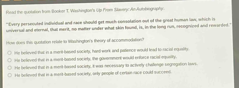 read the quotation from booker t. washingtons up from slavery: an autobiography. \every persecuted individual and race should get much consolation out of the great human law, which is universal and eternal, that merit, no matter under what skin found, is, in the long run, recognized and rewarded.\ how does this quotation relate to washingtons theory of accommodation? he believed that in a merit - based society, hard work and patience would lead to racial equality. he believed that in a merit - based society, the government would enforce racial equality. he believed that in a merit - based society, it was necessary to actively challenge segregation laws. he believed that in a merit - based society, only people of certain race could succeed.