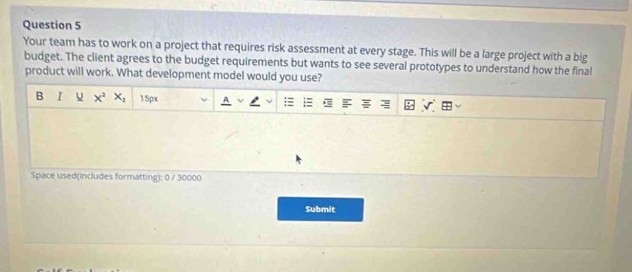 question 5\nyour team has to work on a project that requires risk assessment at every stage. this will be a large project with a big budget. the client agrees to the budget requirements but wants to see several prototypes to understand how the final product will work. what development model would you use?