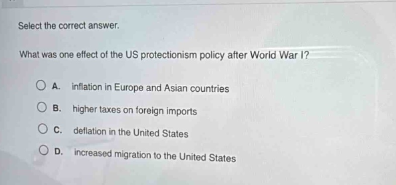 select the correct answer. what was one effect of the us protectionism policy after world war i? a. inflation in europe and asian countries b. higher taxes on foreign imports c. deflation in the united states d. increased migration to the united states