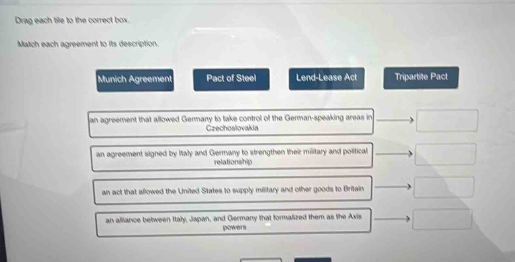 drag each tile to the correct box. match each agreement to its description. munich agreement pact of steel lend - lease act tripartite pact an agreement that allowed germany to take control of the german - speaking areas in czechoslovakia an agreement signed by italy and germany to strengthen their military and political relationship an act that allowed the united states to supply military and other goods to britain an alliance between italy, japan, and germany that formalized them as the axis powers