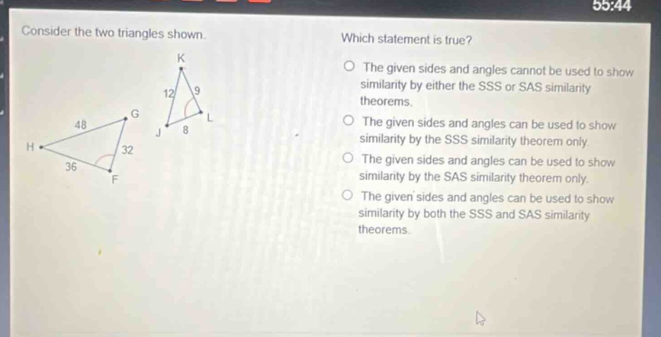 consider the two triangles shown. which statement is true? the given sides and angles cannot be used to show similarity by either the sss or sas similarity theorems. the given sides and angles can be used to show similarity by the sss similarity theorem only. the given sides and angles can be used to show similarity by the sas similarity theorem only. the given sides and angles can be used to show similarity by both the sss and sas similarity theorems.
