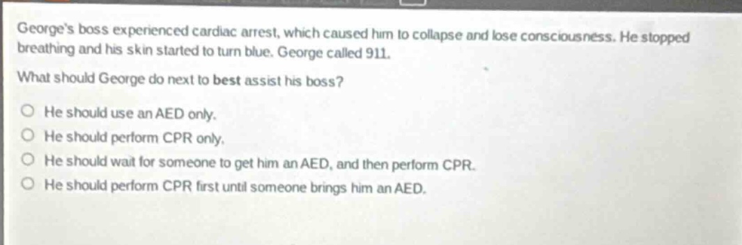 georges boss experienced cardiac arrest, which caused him to collapse and lose consciousness. he stopped breathing and his skin started to turn blue. george called 911. what should george do next to best assist his boss? he should use an aed only. he should perform cpr only. he should wait for someone to get him an aed, and then perform cpr. he should perform cpr first until someone brings him an aed.
