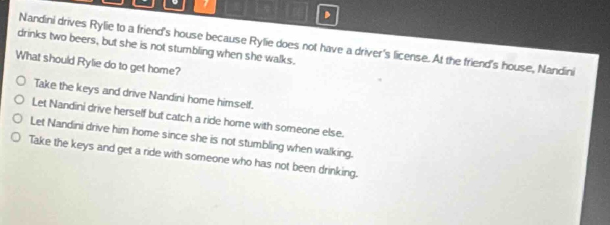 nandini drives rylie to a friends house because rylie does not have a drivers license. at the friends house, nandini drinks two beers, but she is not stumbling when she walks. what should rylie do to get home? take the keys and drive nandini home himself. let nandini drive herself but catch a ride home with someone else. let nandini drive him home since she is not stumbling when walking. take the keys and get a ride with someone who has not been drinking.