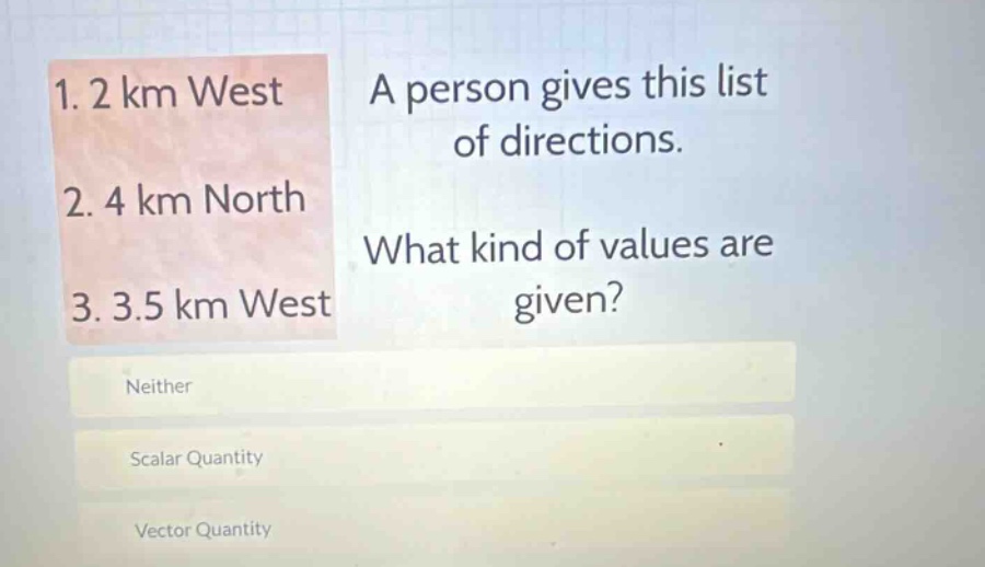 1. 2 km west\n2. 4 km north\n3. 3.5 km west\na person gives this list of directions.\nwhat kind of values are given?\nneither\nscalar quantity\nvector quantity