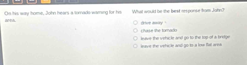 on his way home, john hears a tornado warning for his area. what would be the best response from john? drive away chase the tornado leave the vehicle and go to the top of a bridge leave the vehicle and go to a low flat area