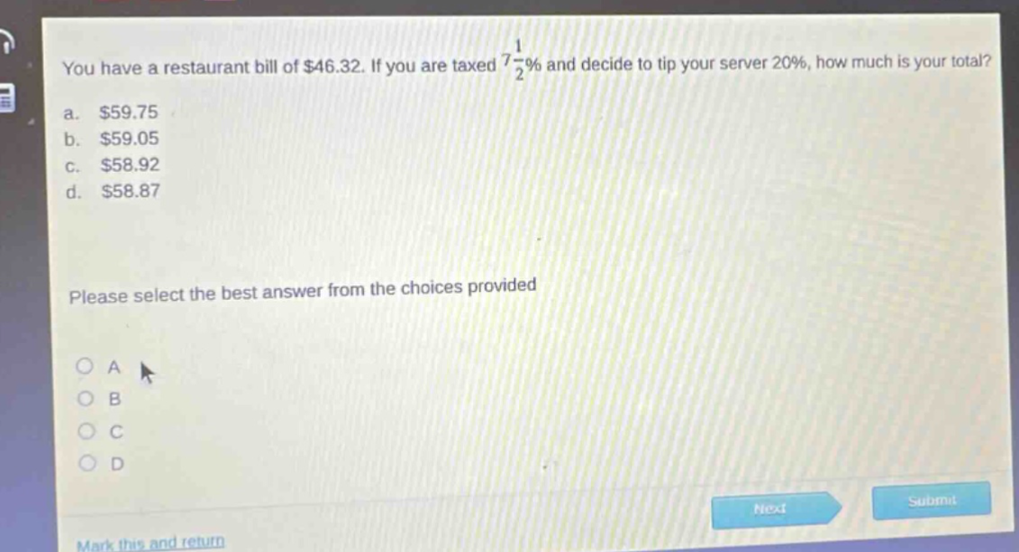 you have a restaurant bill of $46.32. if you are taxed 7 1/2% and decide to tip your server 20%, how much is your total? a. $59.75 b. $59.05 c. $58.92 d. $58.87 please select the best answer from the choices provided