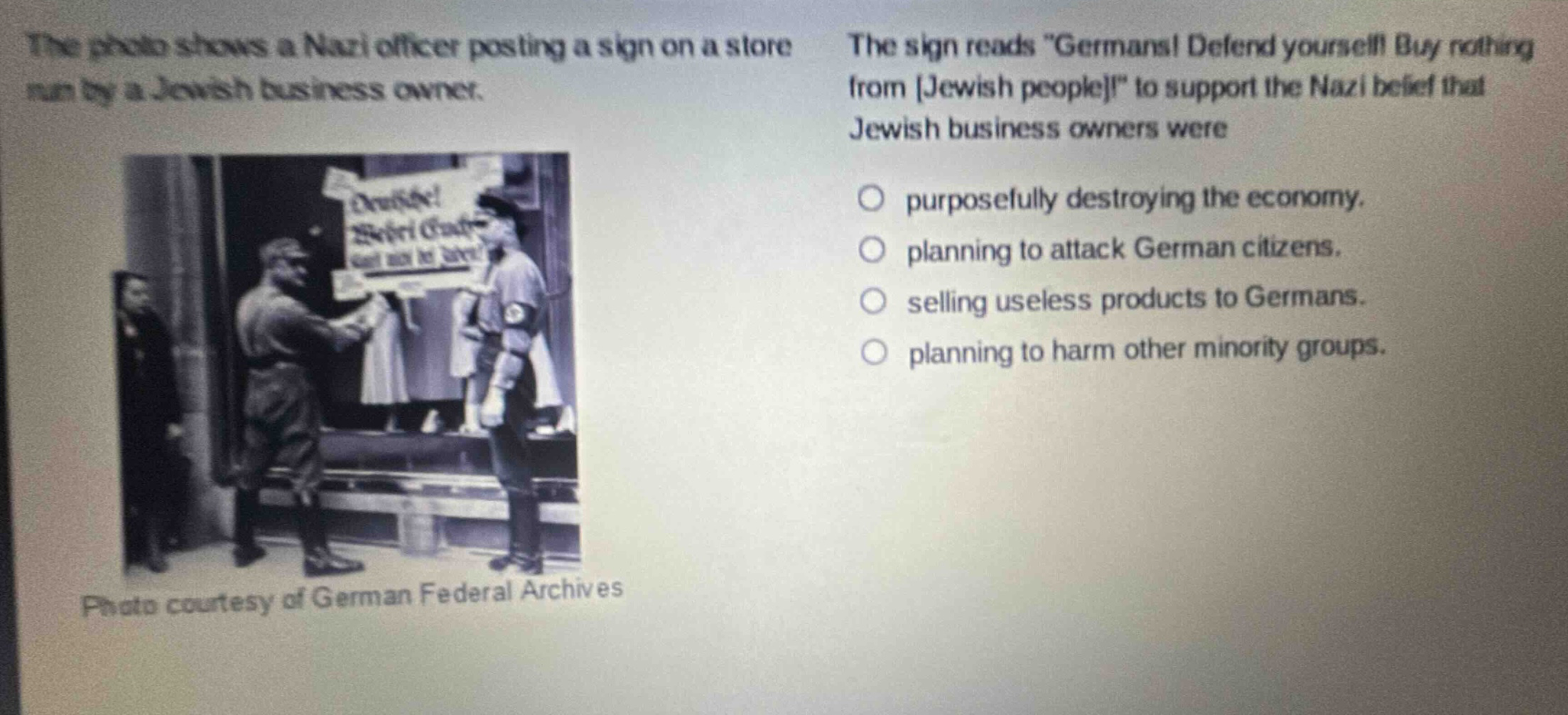 the photo shows a nazi officer posting a sign on a store run by a jewish business owner. the sign reads \germans! defend yourself! buy nothing from jewish people!\ to support the nazi belief that jewish business owners were purposefully destroying the economy. planning to attack german citizens. selling useless products to germans. planning to harm other minority groups. photo courtesy of german federal archives