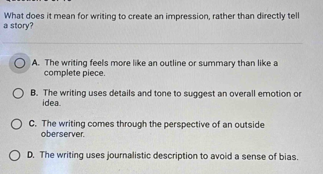 what does it mean for writing to create an impression, rather than directly tell a story? a. the writing feels more like an outline or summary than like a complete piece. b. the writing uses details and tone to suggest an overall emotion or idea. c. the writing comes through the perspective of an outside oberserver. d. the writing uses journalistic description to avoid a sense of bias.