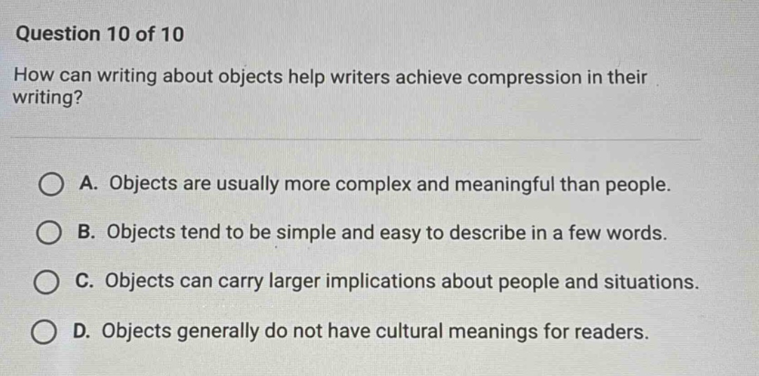 question 10 of 10 how can writing about objects help writers achieve compression in their writing? a. objects are usually more complex and meaningful than people. b. objects tend to be simple and easy to describe in a few words. c. objects can carry larger implications about people and situations. d. objects generally do not have cultural meanings for readers.