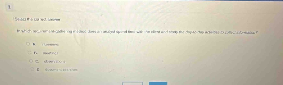 2 select the correct answer. in which requirement - gathering method does an analyst spend time with the client and study the day - to - day activities to collect information? a. interviews b. meetings c. observations d. document searches