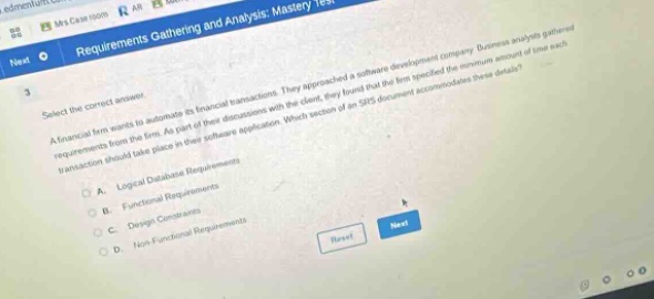 3 select the correct answer. a financial firm wants to automate its financial transactions. they approached a software - development company. business analysts gathered requirements from the firm. as part of their discussions with the client, they found that the firm specified the maximum amount of time each transaction should take place in their software application. which section of an srs document accommodates these details? a. logical database requirements b. functional requirements c. design - functional requirements d. non - functional requirements