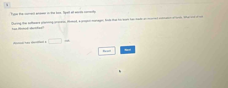 type the correct answer in the box. spell all words correctly. during the software planning process, ahmad, a project manager, finds that his team has made an incorrect estimation of funds. what kind of risk has ahmad identified? ahmad has identified a risk. reset next
