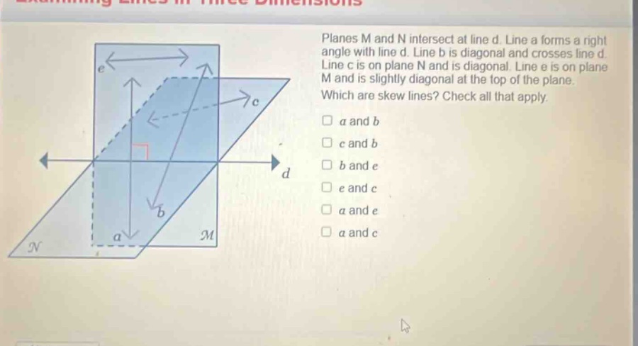 planes m and n intersect at line d. line a forms a right angle with line d. line b is diagonal and crosses line d. line c is on plane n and is diagonal. line e is on plane m and is slightly diagonal at the top of the plane. which are skew lines? check all that apply. a and b c and b b and e e and c a and e a and c