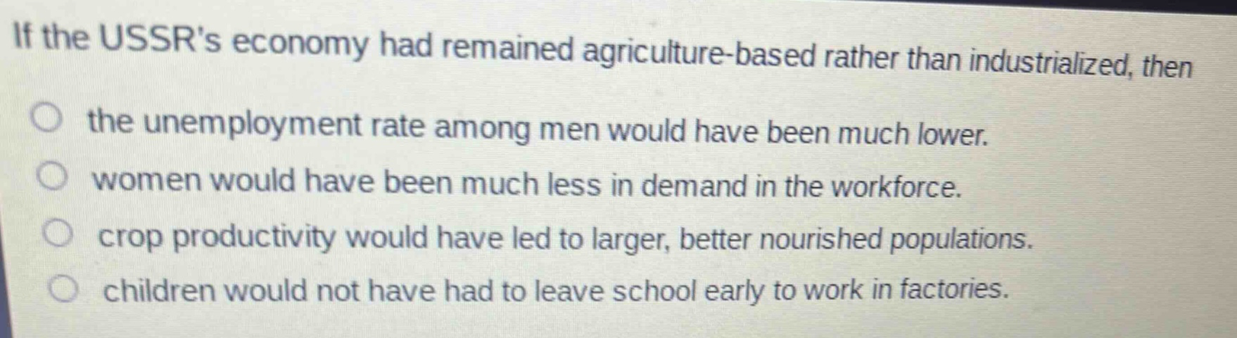 if the ussrs economy had remained agriculture - based rather than industrialized, then the unemployment rate among men would have been much lower. women would have been much less in demand in the workforce. crop productivity would have led to larger, better nourished populations. children would not have had to leave school early to work in factories.