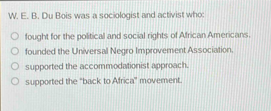 w. e. b. du bois was a sociologist and activist who: fought for the political and social rights of african americans. founded the universal negro improvement association. supported the accommodationist approach. supported the \back to africa\ movement.