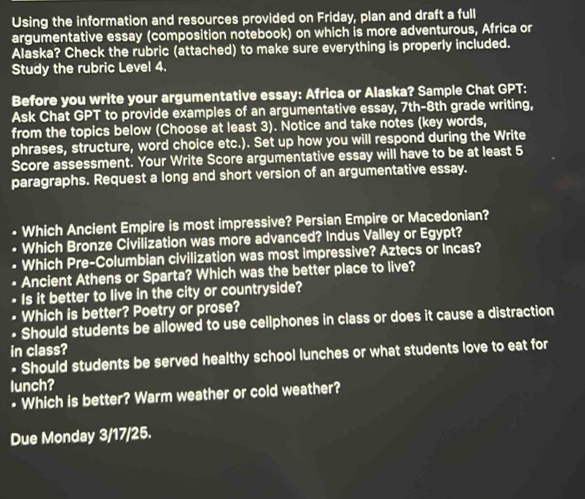 using the information and resources provided on friday, plan and draft a full argumentative essay (composition notebook) on which is more adventurous, africa or alaska? check the rubric (attached) to make sure everything is properly included. study the rubric level 4. before you write your argumentative essay: africa or alaska? sample chat gpt: ask chat gpt to provide examples of an argumentative essay, 7th - 8th grade writing, from the topics below (choose at least 3). notice and take notes (key words, phrases, structure, word choice etc.). set up how you will respond during the write score assessment. your write score argumentative essay will have to be at least 5 paragraphs. request a long and short version of an argumentative essay. which ancient empire is most impressive? persian empire or macedonian? which bronze civilization was more advanced? indus valley or egypt? which pre - columbian civilization was most impressive? aztecs or incas? ancient athens or sparta? which was the better place to live? is it better to live in the city or countryside? which is better? poetry or prose? should students be allowed to use cellphones in class or does it cause a distraction in class? should students be served healthy school lunches or what students love to eat for lunch? which is better? warm weather or cold weather? due monday 3/17/25.