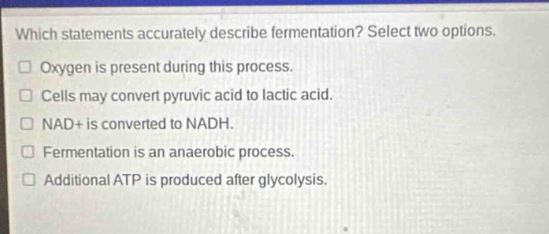 which statements accurately describe fermentation? select two options. oxygen is present during this process. cells may convert pyruvic acid to lactic acid. nad+ is converted to nadh. fermentation is an anaerobic process. additional atp is produced after glycolysis.