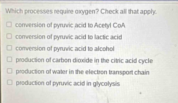 which processes require oxygen? check all that apply. conversion of pyruvic acid to acetyl coa conversion of pyruvic acid to lactic acid conversion of pyruvic acid to alcohol production of carbon dioxide in the citric acid cycle production of water in the electron transport chain production of pyruvic acid in glycolysis