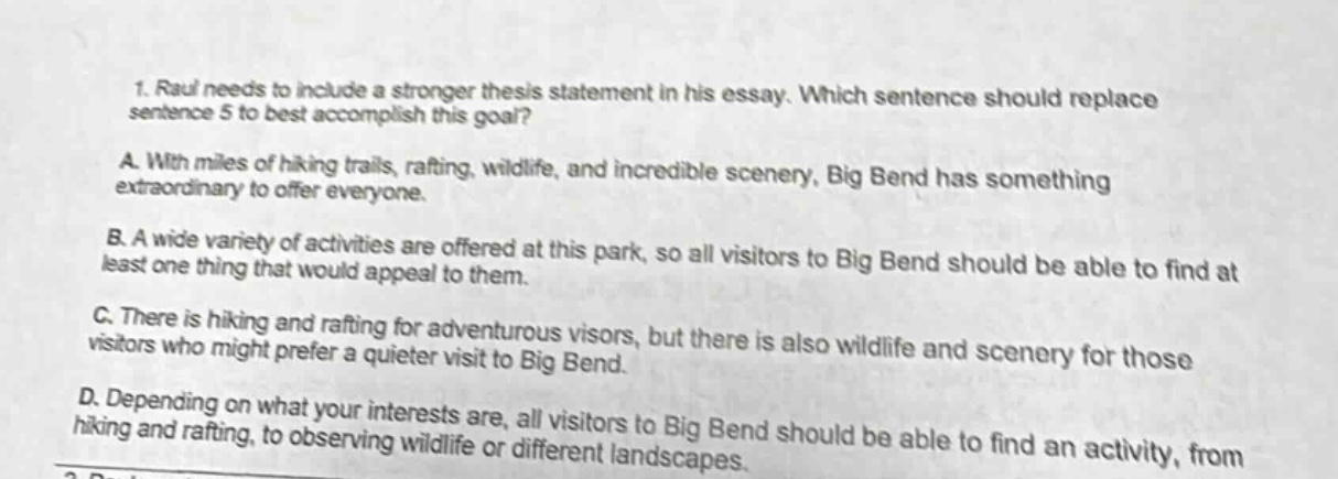 1. raul needs to include a stronger thesis statement in his essay. which sentence should replace sentence 5 to best accomplish this goal? a. with miles of hiking trails, rafting, wildlife, and incredible scenery, big bend has something extraordinary to offer everyone. b. a wide variety of activities are offered at this park, so all visitors to big bend should be able to find at least one thing that would appeal to them. c. there is hiking and rafting for adventurous visors, but there is also wildlife and scenery for those visitors who might prefer a quieter visit to big bend. d. depending on what your interests are, all visitors to big bend should be able to find an activity, from hiking and rafting, to observing wildlife or different landscapes.