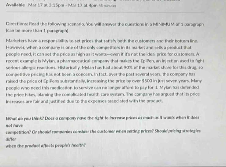 available mar 17 at 3:15pm - mar 17 at 4pm 45 minutes directions: read the following scenario. you will answer the questions in a minimum of 1 paragraph (can be more than 1 paragraph) marketers have a responsibility to set prices that satisfy both the customers and their bottom line. however, when a company is one of the only competitors in its market and sells a product that people need, it can set the price as high as it wants - even if its not the ideal price for customers. a recent example is mylan, a pharmaceutical company that makes the epipen, an injection used to fight serious allergic reactions. historically, mylan has had about 90% of the market share for this drug, so competitive pricing has not been a concern. in fact, over the past several years, the company has raised the price of epipens substantially, increasing the price by over $500 in just seven years. many people who need this medication to survive can no longer afford to pay for it. mylan has defended the price hikes, blaming the complicated health care system. the company has argued that its price increases are fair and justified due to the expenses associated with the product. what do you think? does a company have the right to increase prices as much as it wants when it does not have competition? or should companies consider the customer when setting prices? should pricing strategies differ when the product affects peoples health?