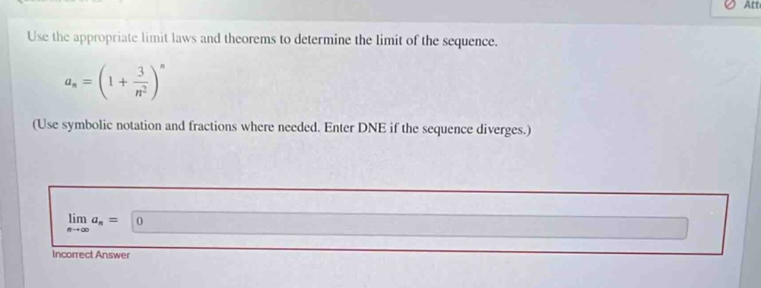 use the appropriate limit laws and theorems to determine the limit of the sequence. a_n=(1 + 3/n^2)^n (use symbolic notation and fractions where needed. enter dne if the sequence diverges.) lim a_n = 0 incorrect answer