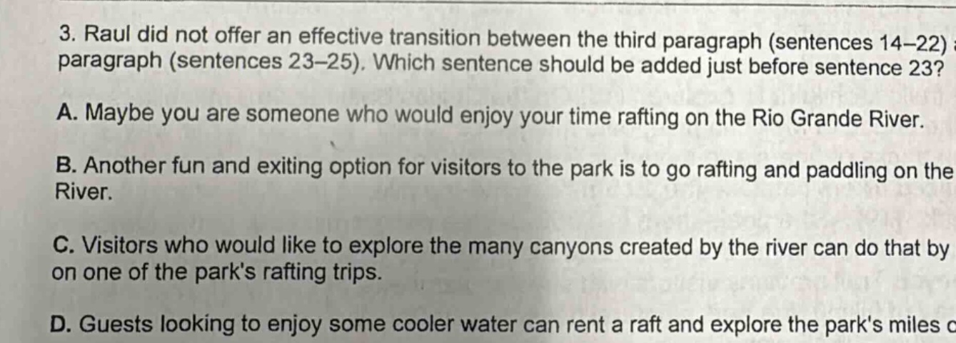 3. raul did not offer an effective transition between the third paragraph (sentences 14 - 22) and paragraph (sentences 23 - 25). which sentence should be added just before sentence 23? a. maybe you are someone who would enjoy your time rafting on the rio grande river. b. another fun and exciting option for visitors to the park is to go rafting and paddling on the river. c. visitors who would like to explore the many canyons created by the river can do that by on one of the parks rafting trips. d. guests looking to enjoy some cooler water can rent a raft and explore the parks miles