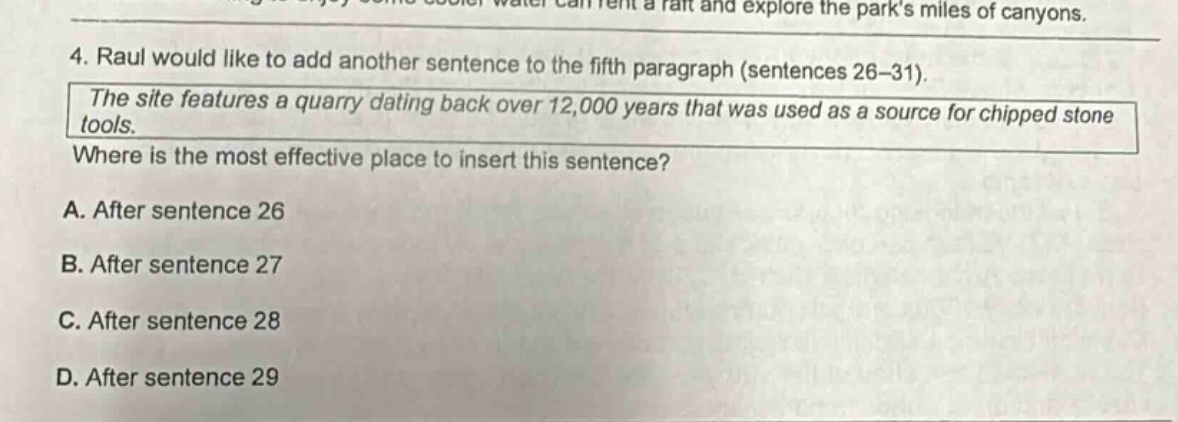 4. raul would like to add another sentence to the fifth paragraph (sentences 26 - 31). the site features a quarry dating back over 12,000 years that was used as a source for chipped stone tools. where is the most effective place to insert this sentence? a. after sentence 26 b. after sentence 27 c. after sentence 28 d. after sentence 29