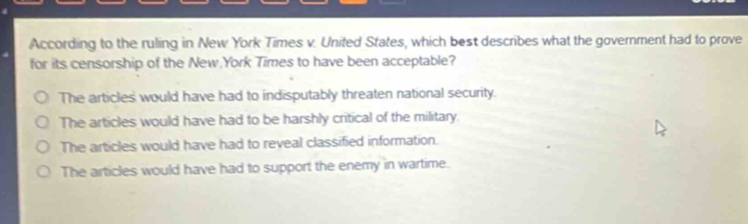 according to the ruling in new york times v. united states, which best describes what the government had to prove for its censorship of the new york times to have been acceptable? the articles would have had to indisputably threaten national security. the articles would have had to be harshly critical of the military. the articles would have had to reveal classified information. the articles would have had to support the enemy in wartime.