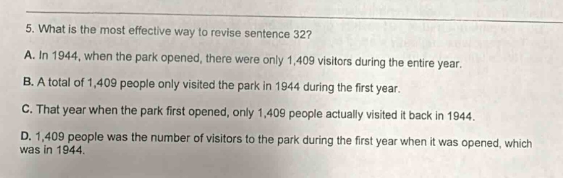 5. what is the most effective way to revise sentence 32? a. in 1944, when the park opened, there were only 1,409 visitors during the entire year. b. a total of 1,409 people only visited the park in 1944 during the first year. c. that year when the park first opened, only 1,409 people actually visited it back in 1944. d. 1,409 people was the number of visitors to the park during the first year when it was opened, which was in 1944.