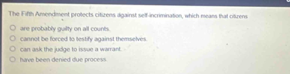 the fifth amendment protects citizens against self - incrimination, which means that citizens are probably guilty on all counts. cannot be forced to testify against themselves. can ask the judge to issue a warrant. have been denied due process.