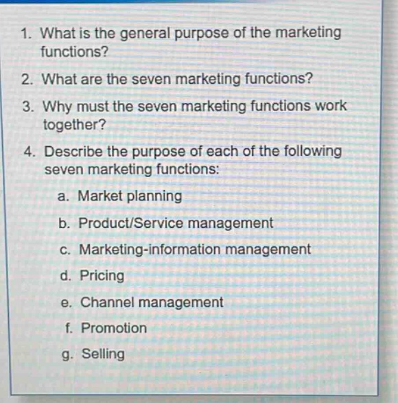 1. what is the general purpose of the marketing functions? 2. what are the seven marketing functions? 3. why must the seven marketing functions work together? 4. describe the purpose of each of the following seven marketing functions: a. market planning b. product/service management c. marketing - information management d. pricing e. channel management f. promotion g. selling
