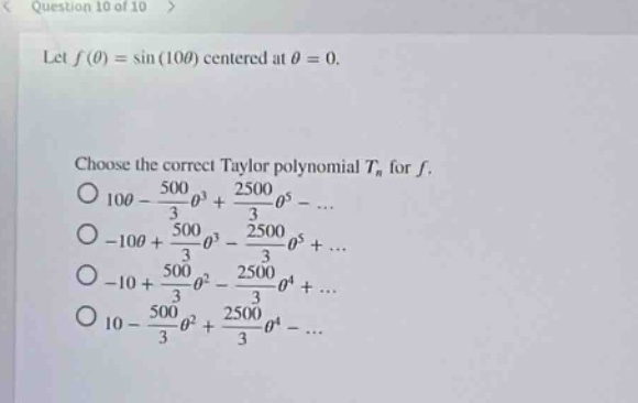 question 10 of 10 > let f(θ)=sin(10θ) centered at θ = 0. choose the correct taylor polynomial tn for f. 10θ - 500/3θ³ + 2500/3θ⁵ -... -10θ + 500/3θ³ - 2500/3θ⁵ +... -10 + 500/3θ² - 2500/3θ⁴ +... 10 - 500/3θ² + 2500/3θ⁴ -...