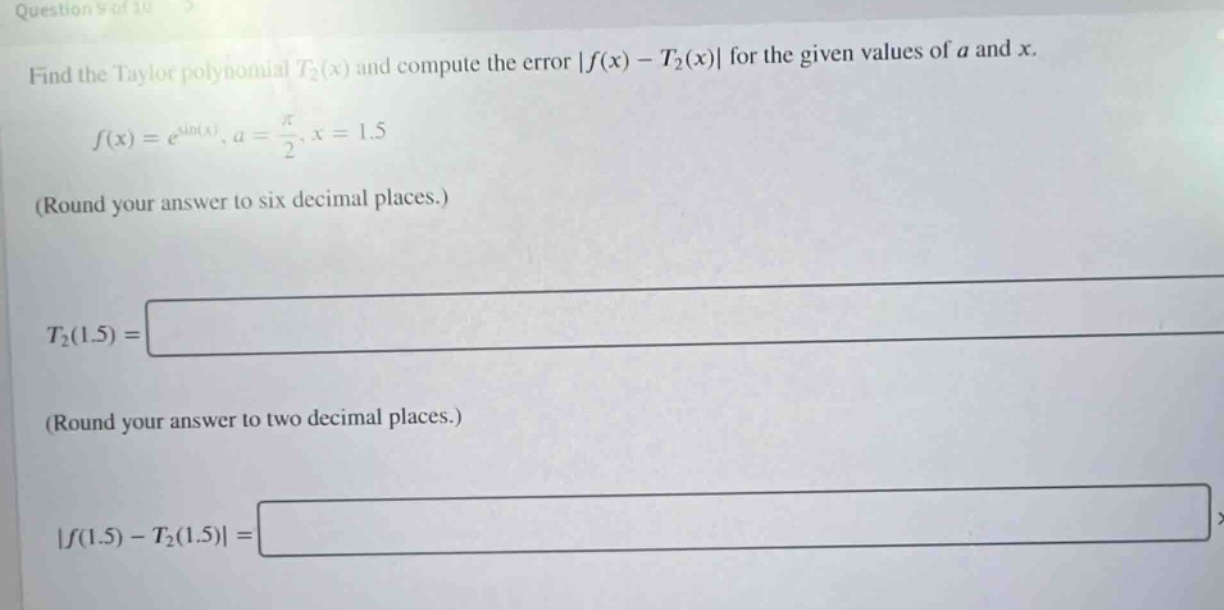 question 9 of 10 find the taylor polynomial t₂(x) and compute the error |f(x) - t₂(x)| for the given values of a and x. f(x)=e^sin(x), a = π/2, x = 1.5 (round your answer to six decimal places.) t₂(1.5) = (round your answer to two decimal places.) |f(1.5) - t₂(1.5)| =