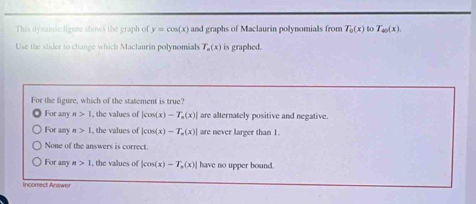 this dynamic figure shows the graph of y = cos(x) and graphs of maclaurin polynomials from t0(x) to t40(x). use the slider to change which maclaurin polynomials tn(x) is graphed. for the figure, which of the statement is true? for any n > 1, the values of |cos(x) - tn(x)| are alternately positive and negative. for any n > 1, the values of |cos(x) - tn(x)| are never larger than 1. none of the answers is correct. for any n > 1, the values of |cos(x) - tn(x)| have no upper bound. incorrect answer