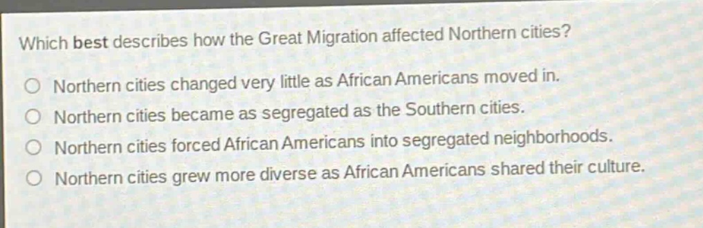 which best describes how the great migration affected northern cities?\no northern cities changed very little as african americans moved in.\no northern cities became as segregated as the southern cities.\no northern cities forced african americans into segregated neighborhoods.\no northern cities grew more diverse as african americans shared their culture.