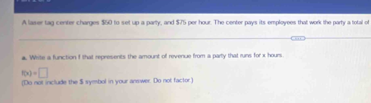 a laser tag center charges $50 to set up a party, and $75 per hour. the center pays its employees that work the party a total of... a. write a function f that represents the amount of revenue from a party that runs for x hours. f(x)=□ (do not include the $ symbol in your answer. do not factor.)