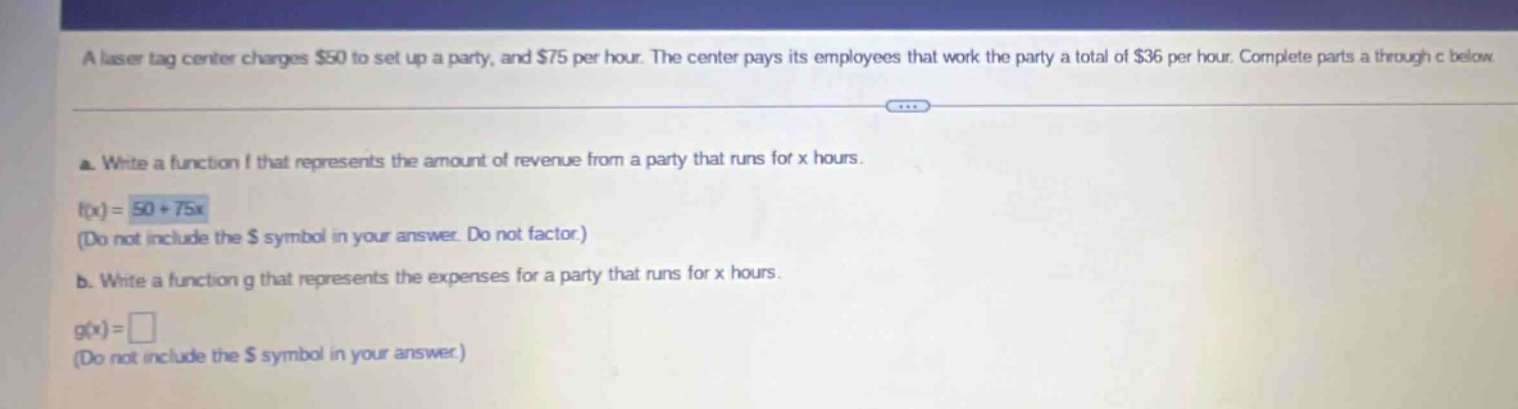 a laser tag center charges $50 to set up a party, and $75 per hour. the center pays its employees that work the party a total of $36 per hour. complete parts a through c below. a. write a function f that represents the amount of revenue from a party that runs for x hours. f(x)=50 + 75x (do not include the $ symbol in your answer. do not factor.) b. write a function g that represents the expenses for a party that runs for x hours. g(x)= (do not include the $ symbol in your answer)