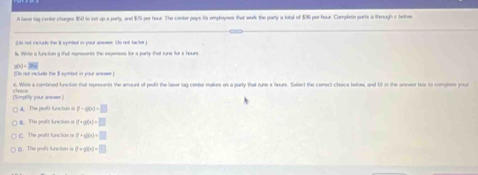 a laser tag center charges $50 to set up a party, and $75 per hour. the center pays its employees that work the party a total of $35 per hour. complete parts a through c below. (do not include the $ symbol in your answer. do not factor.) b. write a function g that represents the expenses for a party that runs for x hours. g(x)= (do not include the $ symbol in your answer.) c. write a combined function that represents the amount of profit the laser tag center makes on a party that runs x hours. select the correct choice below, and fill in the answer box to complete your choice. (simplify your answer.) a. the profit function is (f - g)(x)= b. the profit function is (f + g)(x)= c. the profit function is (f * g)(x)= d. the profit function is (f / g)(x)=