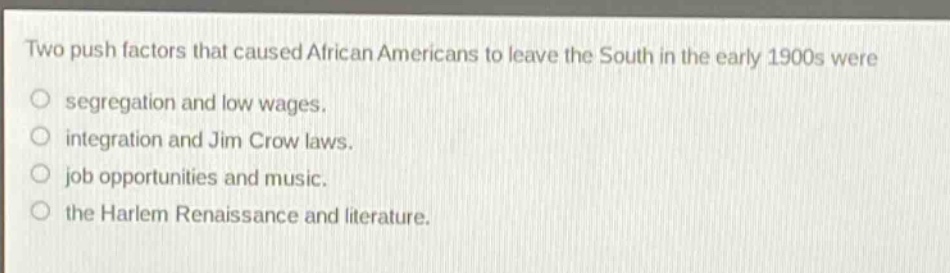 two push factors that caused african americans to leave the south in the early 1900s were\nsegregation and low wages.\nintegration and jim crow laws.\njob opportunities and music.\nthe harlem renaissance and literature.