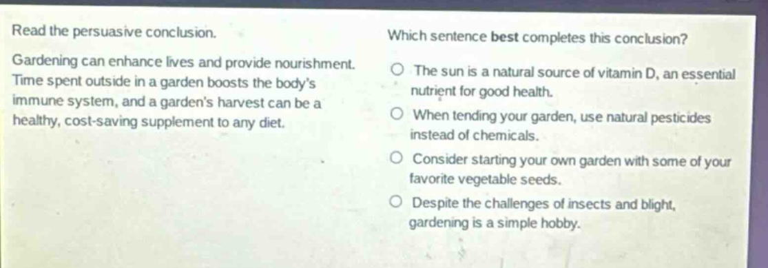 read the persuasive conclusion. gardening can enhance lives and provide nourishment. time spent outside in a garden boosts the body’s immune system, and a garden’s harvest can be a healthy, cost - saving supplement to any diet. which sentence best completes this conclusion? the sun is a natural source of vitamin d, an essential nutrient for good health. when tending your garden, use natural pesticides instead of chemicals. consider starting your own garden with some of your favorite vegetable seeds. despite the challenges of insects and blight, gardening is a simple hobby.