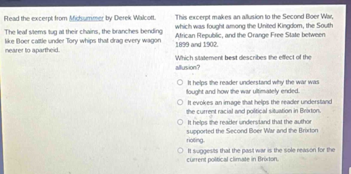 read the excerpt from midsummer by derek walcott. the leaf stems tug at their chains, the branches bending like boer cattle under tory whips that drag every wagon nearer to apartheid. this excerpt makes an allusion to the second boer war, which was fought among the united kingdom, the south african republic, and the orange free state between 1899 and 1902. which statement best describes the effect of the allusion? it helps the reader understand why the war was fought and how the war ultimately ended. it evokes an image that helps the reader understand the current racial and political situation in brixton. it helps the reader understand that the author supported the second boer war and the brixton rioting. it suggests that the past war is the sole reason for the current political climate in brixton.